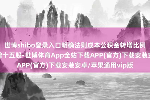世博shibo登录入口明确法则成本公积金转增比例不得向上每十股转增十五股-世博体育App全站下载APP(官方)下载安装安卓/苹果通用vip版