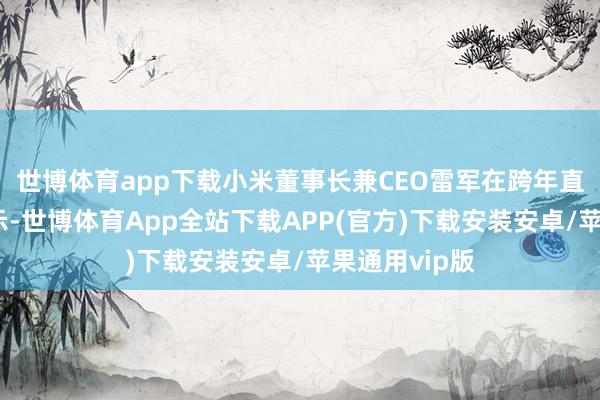 世博体育app下载小米董事长兼CEO雷军在跨年直播作为中表示-世博体育App全站下载APP(官方)下载安装安卓/苹果通用vip版
