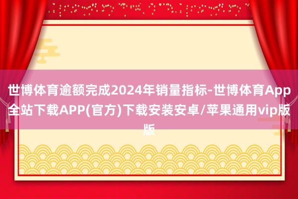 世博体育逾额完成2024年销量指标-世博体育App全站下载APP(官方)下载安装安卓/苹果通用vip版