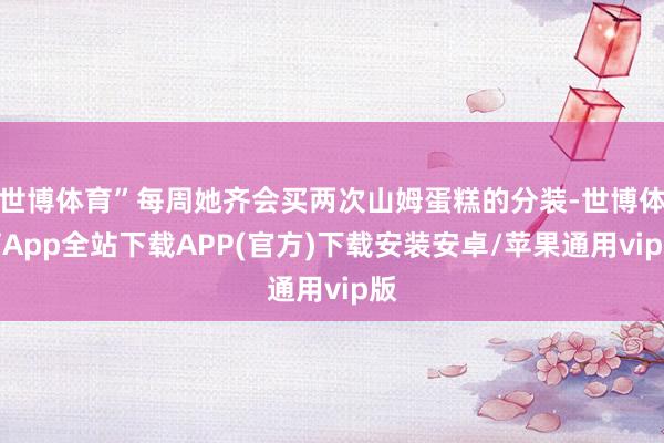 世博体育”每周她齐会买两次山姆蛋糕的分装-世博体育App全站下载APP(官方)下载安装安卓/苹果通用vip版