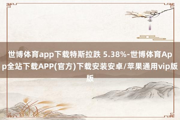 世博体育app下载特斯拉跌 5.38%-世博体育App全站下载APP(官方)下载安装安卓/苹果通用vip版