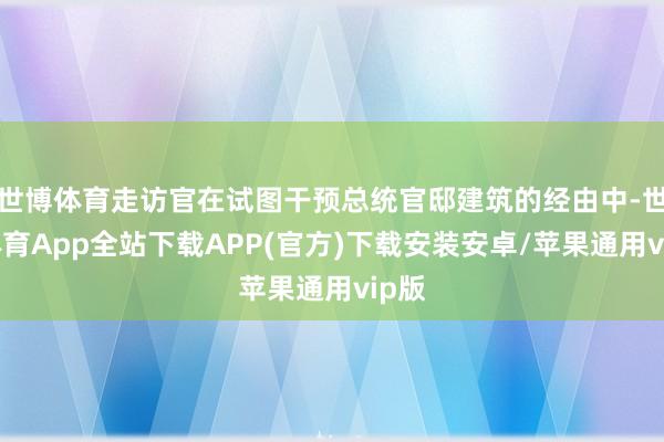 世博体育走访官在试图干预总统官邸建筑的经由中-世博体育App全站下载APP(官方)下载安装安卓/苹果通用vip版