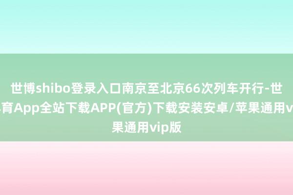 世博shibo登录入口南京至北京66次列车开行-世博体育App全站下载APP(官方)下载安装安卓/苹果通用vip版