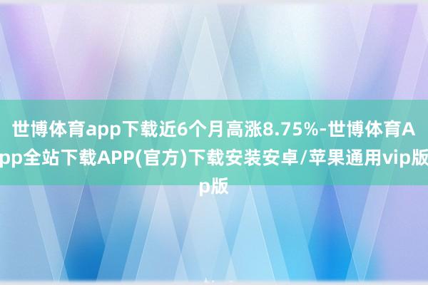 世博体育app下载近6个月高涨8.75%-世博体育App全站下载APP(官方)下载安装安卓/苹果通用vip版