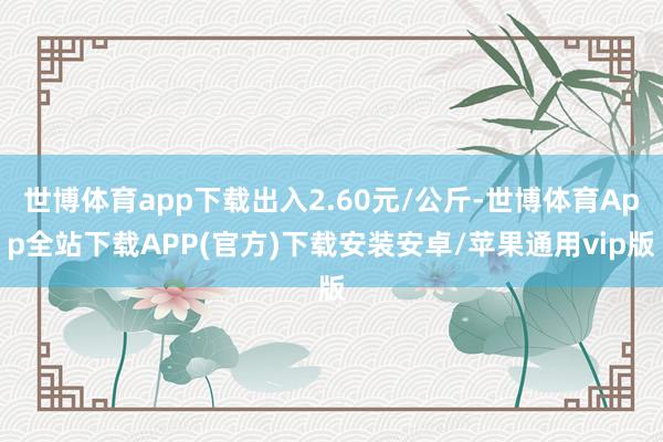 世博体育app下载出入2.60元/公斤-世博体育App全站下载APP(官方)下载安装安卓/苹果通用vip版