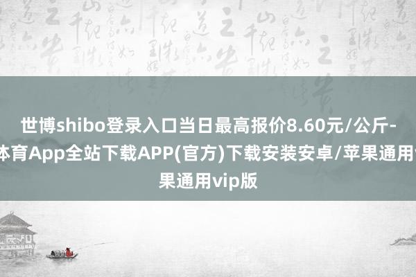 世博shibo登录入口当日最高报价8.60元/公斤-世博体育App全站下载APP(官方)下载安装安卓/苹果通用vip版