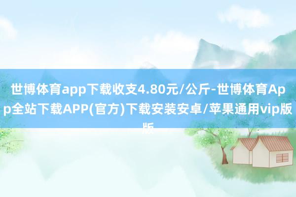 世博体育app下载收支4.80元/公斤-世博体育App全站下载APP(官方)下载安装安卓/苹果通用vip版