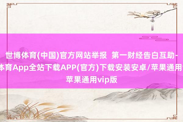 世博体育(中国)官方网站举报  第一财经告白互助-世博体育App全站下载APP(官方)下载安装安卓/苹果通用vip版