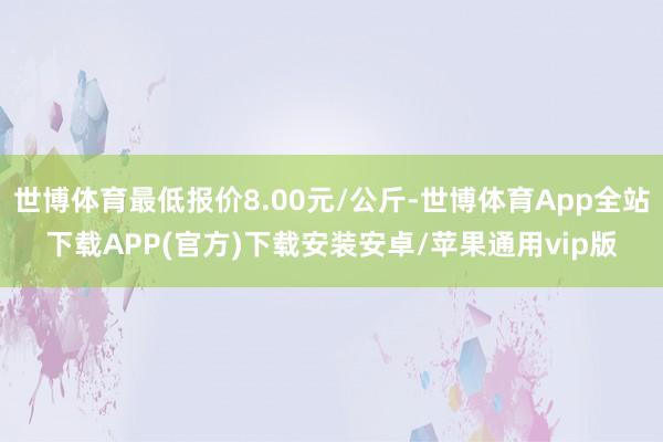 世博体育最低报价8.00元/公斤-世博体育App全站下载APP(官方)下载安装安卓/苹果通用vip版