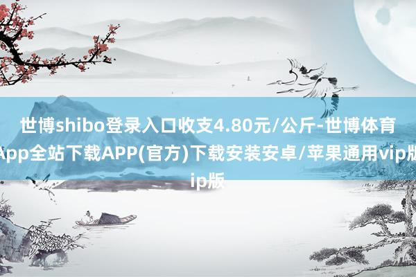 世博shibo登录入口收支4.80元/公斤-世博体育App全站下载APP(官方)下载安装安卓/苹果通用vip版