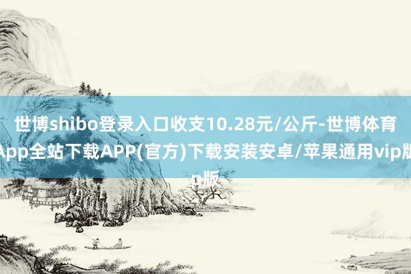 世博shibo登录入口收支10.28元/公斤-世博体育App全站下载APP(官方)下载安装安卓/苹果通用vip版