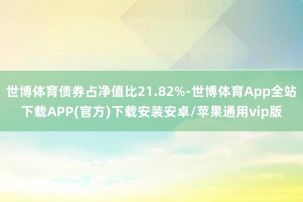 世博体育债券占净值比21.82%-世博体育App全站下载APP(官方)下载安装安卓/苹果通用vip版
