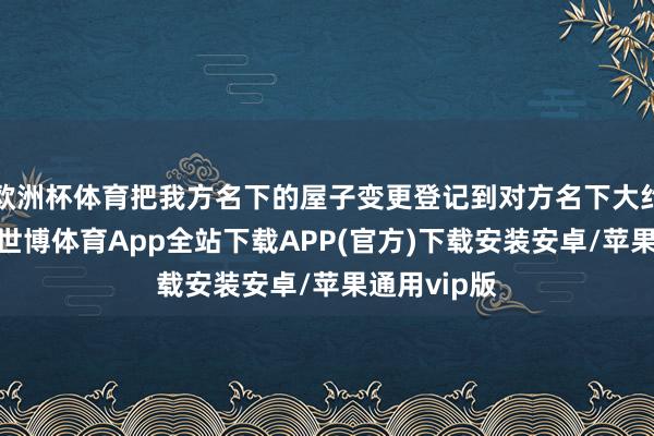 欧洲杯体育把我方名下的屋子变更登记到对方名下大约两边名下-世博体育App全站下载APP(官方)下载安装安卓/苹果通用vip版