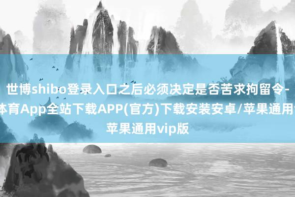 世博shibo登录入口之后必须决定是否苦求拘留令-世博体育App全站下载APP(官方)下载安装安卓/苹果通用vip版