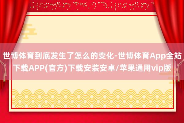 世博体育到底发生了怎么的变化-世博体育App全站下载APP(官方)下载安装安卓/苹果通用vip版