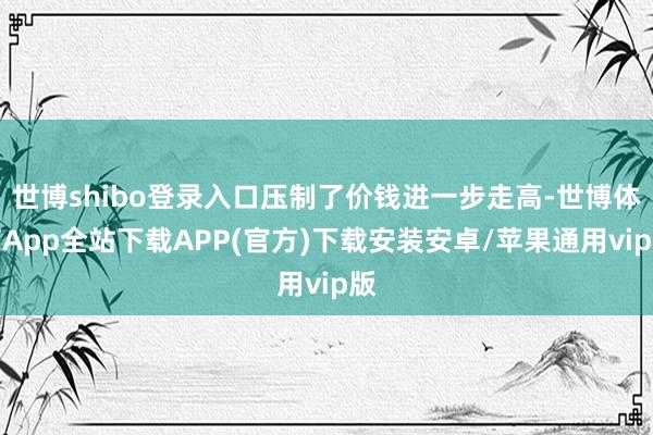 世博shibo登录入口压制了价钱进一步走高-世博体育App全站下载APP(官方)下载安装安卓/苹果通用vip版