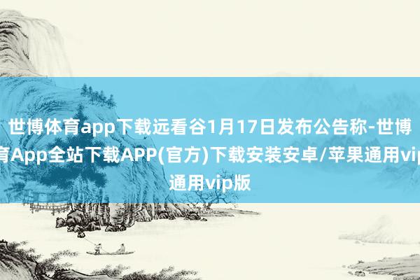 世博体育app下载远看谷1月17日发布公告称-世博体育App全站下载APP(官方)下载安装安卓/苹果通用vip版
