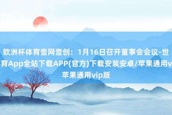 欧洲杯体育壹网壹创：1月16日召开董事会会议-世博体育App全站下载APP(官方)下载安装安卓/苹果通用vip版