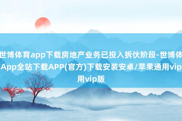 世博体育app下载房地产业务已投入拆伙阶段-世博体育App全站下载APP(官方)下载安装安卓/苹果通用vip版