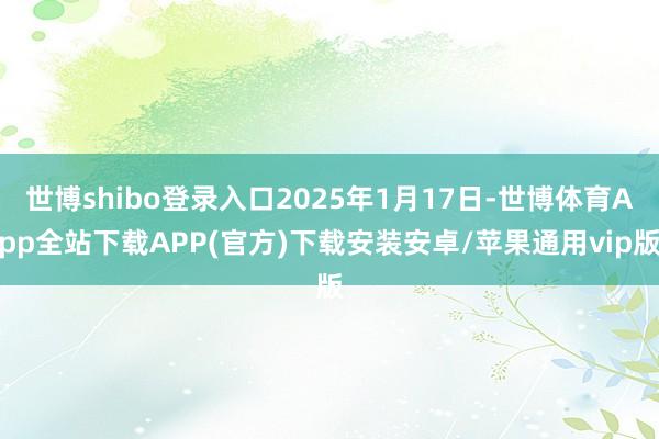 世博shibo登录入口2025年1月17日-世博体育App全站下载APP(官方)下载安装安卓/苹果通用vip版