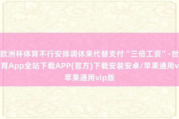 欧洲杯体育不行安排调休来代替支付“三倍工资”-世博体育App全站下载APP(官方)下载安装安卓/苹果通用vip版