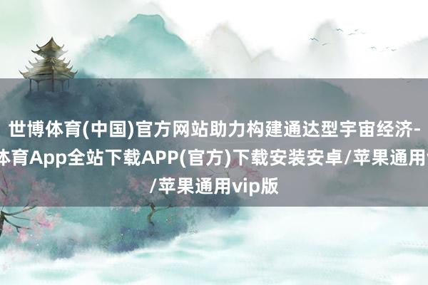 世博体育(中国)官方网站助力构建通达型宇宙经济-世博体育App全站下载APP(官方)下载安装安卓/苹果通用vip版
