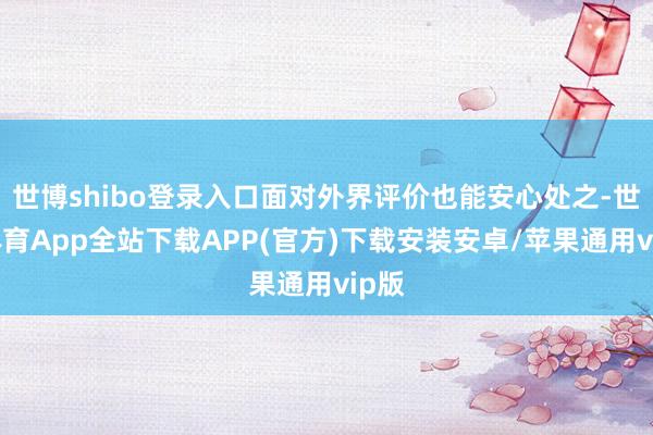 世博shibo登录入口面对外界评价也能安心处之-世博体育App全站下载APP(官方)下载安装安卓/苹果通用vip版