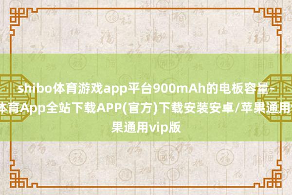 shibo体育游戏app平台900mAh的电板容量-世博体育App全站下载APP(官方)下载安装安卓/苹果通用vip版