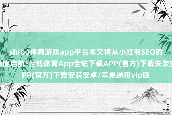 shibo体育游戏app平台本文将从小红书SEO的近况和竞品分析的角度启航-世博体育App全站下载APP(官方)下载安装安卓/苹果通用vip版