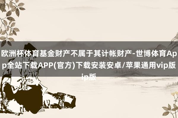 欧洲杯体育基金财产不属于其计帐财产-世博体育App全站下载APP(官方)下载安装安卓/苹果通用vip版