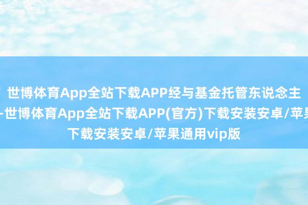 世博体育App全站下载APP经与基金托管东说念主协商阐发后-世博体育App全站下载APP(官方)下载安装安卓/苹果通用vip版