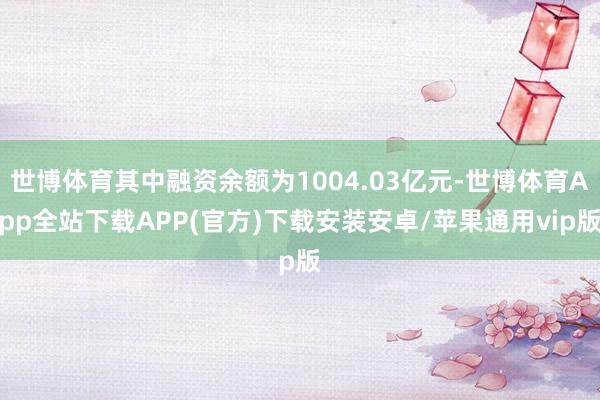 世博体育其中融资余额为1004.03亿元-世博体育App全站下载APP(官方)下载安装安卓/苹果通用vip版