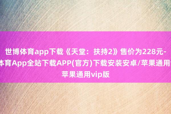 世博体育app下载《天堂：扶持2》售价为228元-世博体育App全站下载APP(官方)下载安装安卓/苹果通用vip版