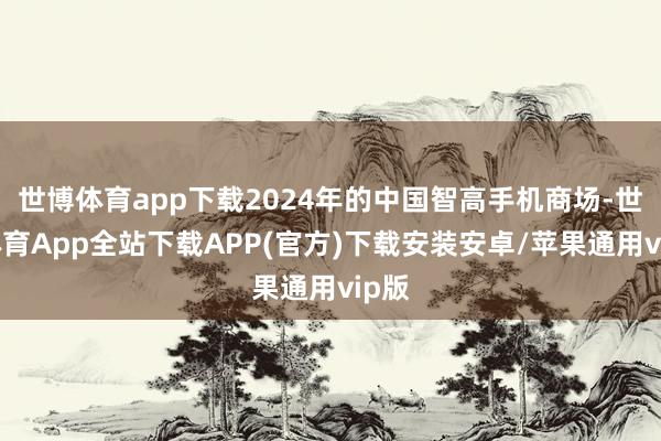 世博体育app下载2024年的中国智高手机商场-世博体育App全站下载APP(官方)下载安装安卓/苹果通用vip版