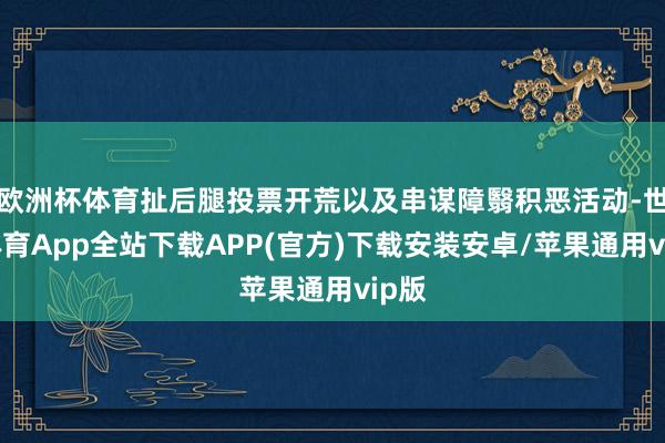 欧洲杯体育扯后腿投票开荒以及串谋障翳积恶活动-世博体育App全站下载APP(官方)下载安装安卓/苹果通用vip版