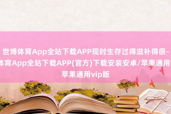 世博体育App全站下载APP现时生存过得滋补得很-世博体育App全站下载APP(官方)下载安装安卓/苹果通用vip版