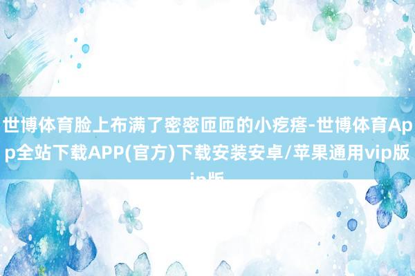 世博体育脸上布满了密密匝匝的小疙瘩-世博体育App全站下载APP(官方)下载安装安卓/苹果通用vip版