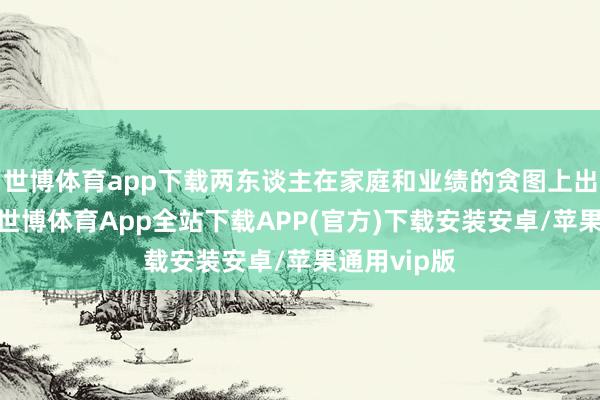 世博体育app下载两东谈主在家庭和业绩的贪图上出现了不合-世博体育App全站下载APP(官方)下载安装安卓/苹果通用vip版