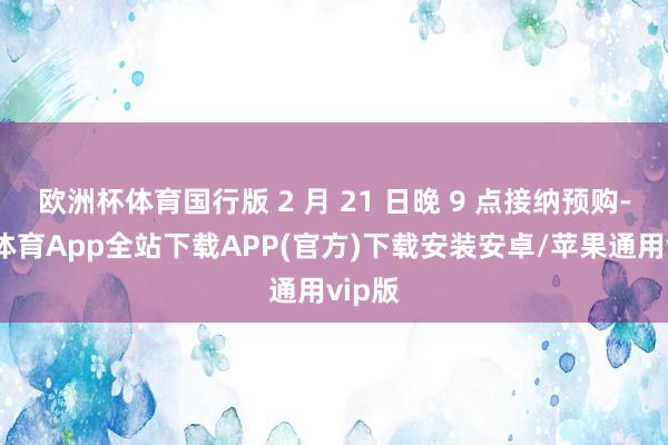 欧洲杯体育国行版 2 月 21 日晚 9 点接纳预购-世博体育App全站下载APP(官方)下载安装安卓/苹果通用vip版