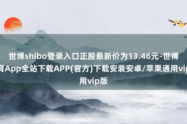 世博shibo登录入口正股最新价为13.46元-世博体育App全站下载APP(官方)下载安装安卓/苹果通用vip版