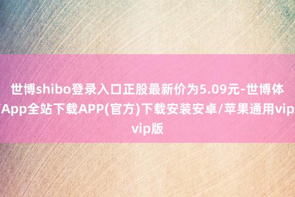 世博shibo登录入口正股最新价为5.09元-世博体育App全站下载APP(官方)下载安装安卓/苹果通用vip版