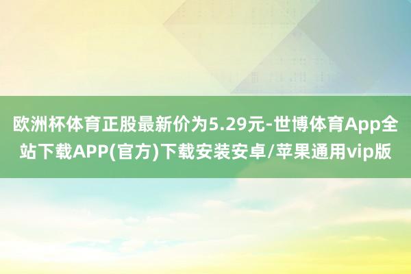 欧洲杯体育正股最新价为5.29元-世博体育App全站下载APP(官方)下载安装安卓/苹果通用vip版