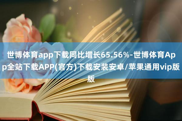 世博体育app下载同比增长65.56%-世博体育App全站下载APP(官方)下载安装安卓/苹果通用vip版