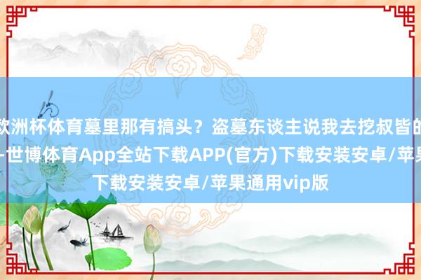 欧洲杯体育墓里那有搞头？盗墓东谈主说我去挖叔皆的墓碰试试看-世博体育App全站下载APP(官方)下载安装安卓/苹果通用vip版