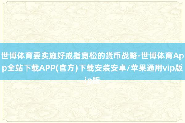 世博体育要实施好戒指宽松的货币战略-世博体育App全站下载APP(官方)下载安装安卓/苹果通用vip版