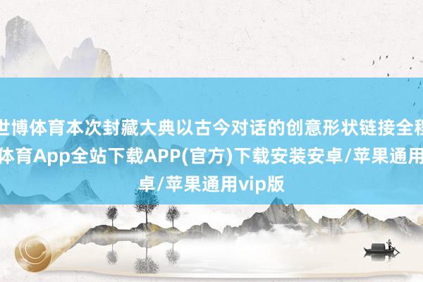 世博体育本次封藏大典以古今对话的创意形状链接全程-世博体育App全站下载APP(官方)下载安装安卓/苹果通用vip版
