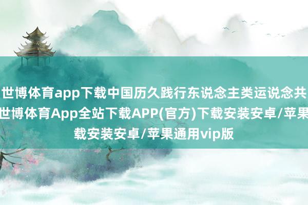 世博体育app下载中国历久践行东说念主类运说念共同体理念-世博体育App全站下载APP(官方)下载安装安卓/苹果通用vip版