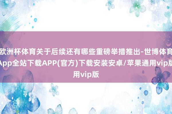 欧洲杯体育关于后续还有哪些重磅举措推出-世博体育App全站下载APP(官方)下载安装安卓/苹果通用vip版