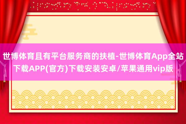 世博体育且有平台服务商的扶植-世博体育App全站下载APP(官方)下载安装安卓/苹果通用vip版