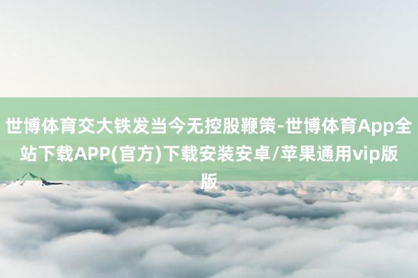 世博体育交大铁发当今无控股鞭策-世博体育App全站下载APP(官方)下载安装安卓/苹果通用vip版